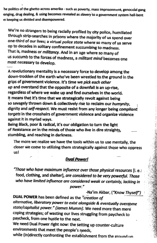 “he politics of the ghetto across amerika - such as poverty, mass imprisonment, genocidal gang 1anging, drug dealing, & using becomes revealed as slavery to a government system hell-bent 1n keeping us divided and disempowered.  We’re no strangers to being racially profiled by city police, humiliated through strip-searches in prisons where the majority of us spend over one-third of our lives; a virtual police state where so many of us serve 0p to decades in solitary confinement succumbing to madness. That Is, madness or militancy. And in an age where so many of  us succumb to the forces of madness, a militant | ‘mind becomes one most necessary to develop.  Arevolutionary mentality s a necessary force to develop among the down-trodden of the earth who’ve been wrestled to.the ground in the grips of government violence. It time we pick each other  up and overstand that the opposite of a downfall is an up-rise, regardiess of where we wake up and find ourselves in the world.  It means that its time that we strategicatty revolt against being  50 savagely thrown down & collectively rise to reclaim our humynity, dignity and self-respect. We must resist from any longer being compliant| targets In the crosshars of government violence and organize violence against it in myriad ways. .  Being Black, poor & radical, it’s our obligation to turn the light  of Resistance on in the minds of those who live in dire straights, stumbling, and reaching in darkness.  The more we realize we have the tools within us to use mentally, the  closer we come to utilizing them strategically against those who oppress sl  Oual fowerl  “Those who have maximum influence over those physical resources [i. food, clothing, and shelter], are considered to be very powerful. Those who have limited influence are considered weak or certainly, lacking in  power.” ~Narim AKbar, (“Know Thyself")  DUAL POWER has been defined as the “creation of  alternative, libératory power to exist alongside & eventually oversome  state/capitalist power.” (James Mumm). We need more than mere  coping strategies; of wasting our lives struggling from paycheck to paycheck, from one hustleto the next.  ‘We need Dual Power fight now: the Setting up counter-cuiture  environments that meet the people’s needs,  while (injdirectly confronting the establishment from the grovnd 1in  